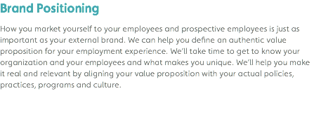 Brand Positioning How you market yourself to your employees and prospective employees is just as important as your external brand. We can help you define an authentic value proposition for your employment experience. We’ll take time to get to know your organization and your employees and what makes you unique. We’ll help you make it real and relevant by aligning your value proposition with your actual policies, practices, programs and culture. 